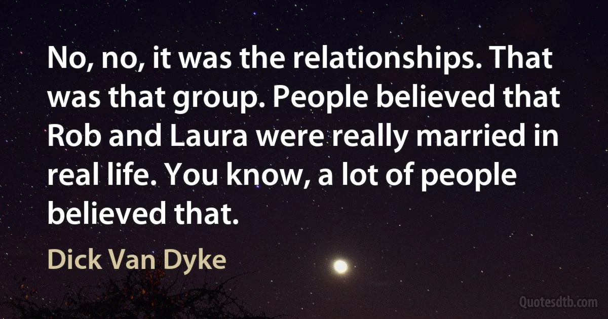 No, no, it was the relationships. That was that group. People believed that Rob and Laura were really married in real life. You know, a lot of people believed that. (Dick Van Dyke)