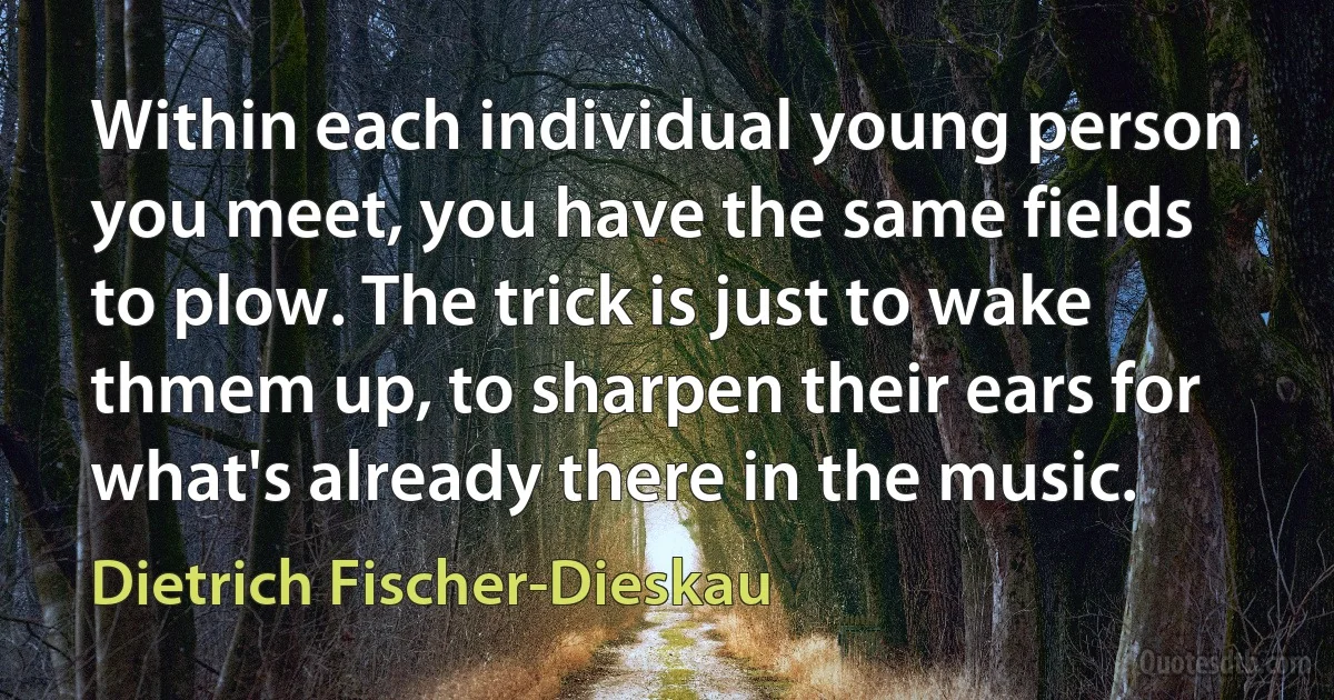 Within each individual young person you meet, you have the same fields to plow. The trick is just to wake thmem up, to sharpen their ears for what's already there in the music. (Dietrich Fischer-Dieskau)