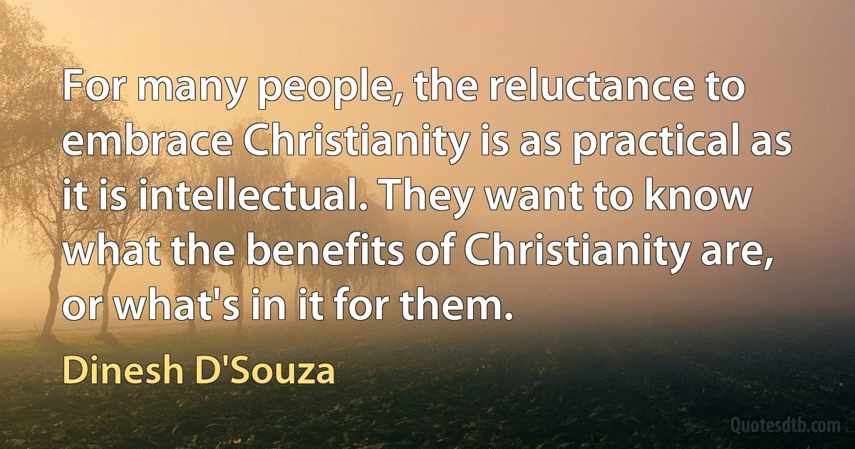 For many people, the reluctance to embrace Christianity is as practical as it is intellectual. They want to know what the benefits of Christianity are, or what's in it for them. (Dinesh D'Souza)