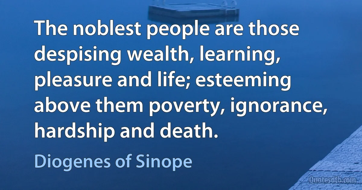 The noblest people are those despising wealth, learning, pleasure and life; esteeming above them poverty, ignorance, hardship and death. (Diogenes of Sinope)