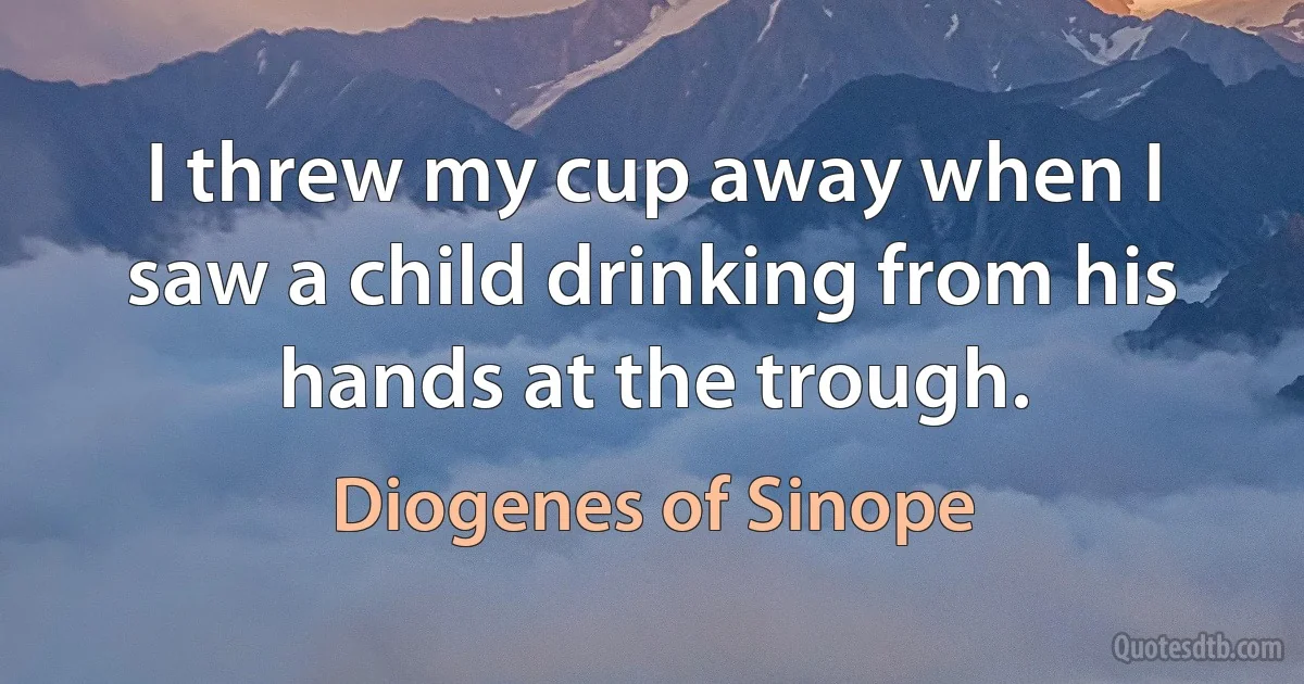 I threw my cup away when I saw a child drinking from his hands at the trough. (Diogenes of Sinope)