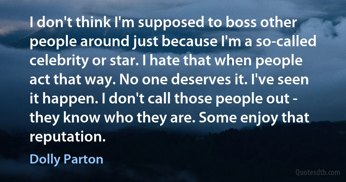 I don't think I'm supposed to boss other people around just because I'm a so-called celebrity or star. I hate that when people act that way. No one deserves it. I've seen it happen. I don't call those people out - they know who they are. Some enjoy that reputation. (Dolly Parton)