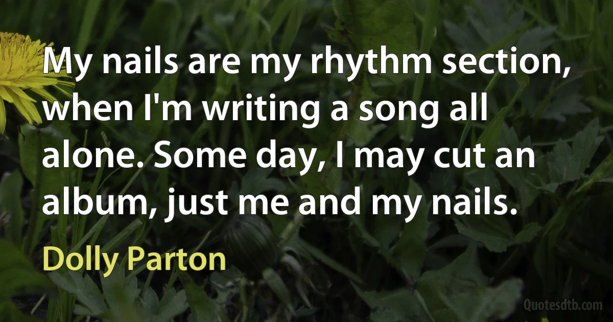 My nails are my rhythm section, when I'm writing a song all alone. Some day, I may cut an album, just me and my nails. (Dolly Parton)