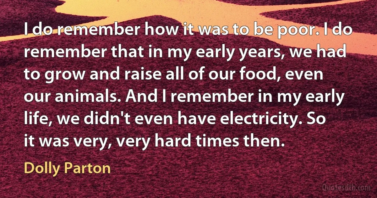 I do remember how it was to be poor. I do remember that in my early years, we had to grow and raise all of our food, even our animals. And I remember in my early life, we didn't even have electricity. So it was very, very hard times then. (Dolly Parton)