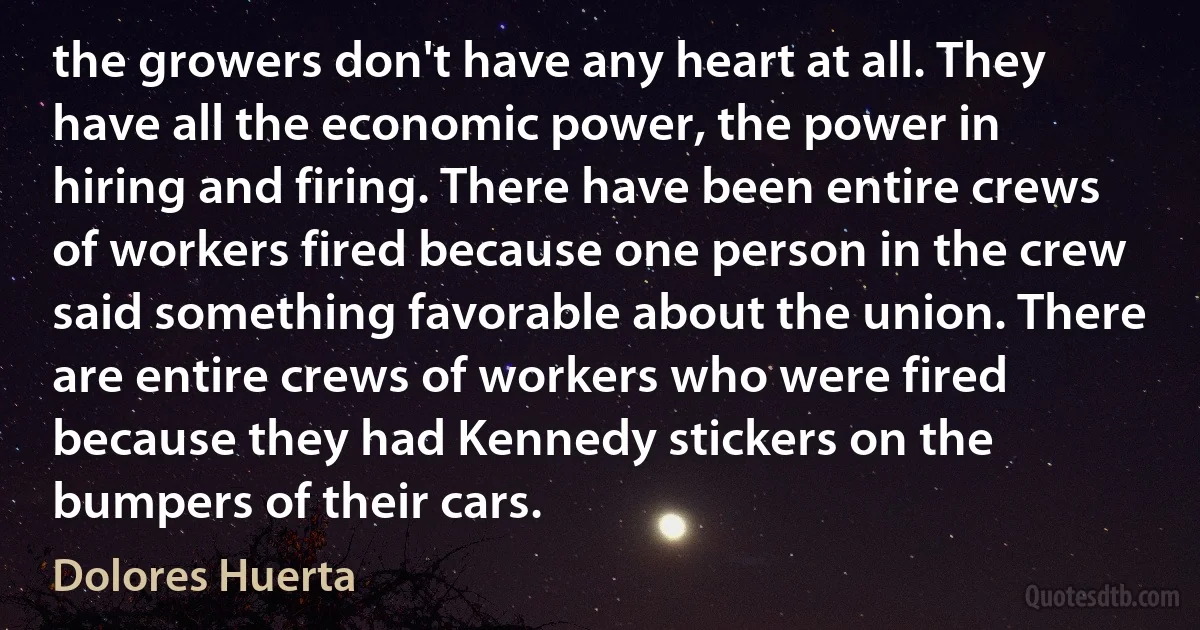 the growers don't have any heart at all. They have all the economic power, the power in hiring and firing. There have been entire crews of workers fired because one person in the crew said something favorable about the union. There are entire crews of workers who were fired because they had Kennedy stickers on the bumpers of their cars. (Dolores Huerta)