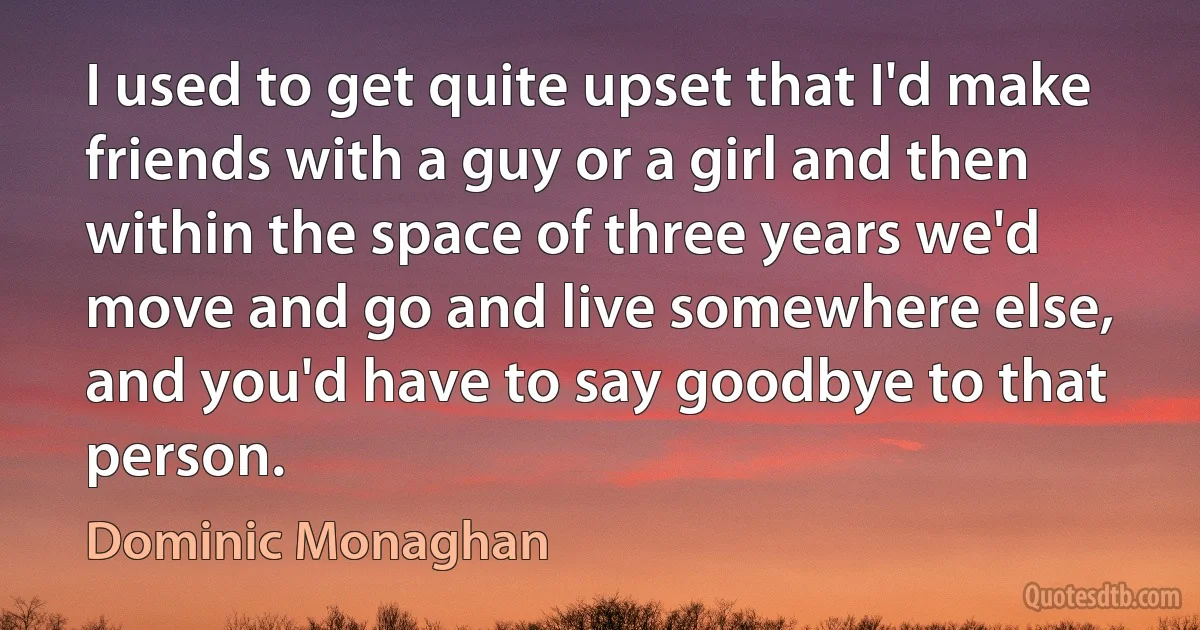 I used to get quite upset that I'd make friends with a guy or a girl and then within the space of three years we'd move and go and live somewhere else, and you'd have to say goodbye to that person. (Dominic Monaghan)