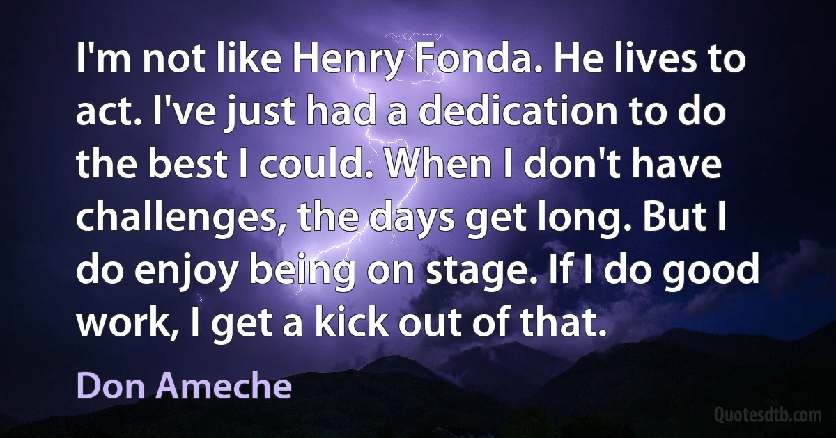 I'm not like Henry Fonda. He lives to act. I've just had a dedication to do the best I could. When I don't have challenges, the days get long. But I do enjoy being on stage. If I do good work, I get a kick out of that. (Don Ameche)