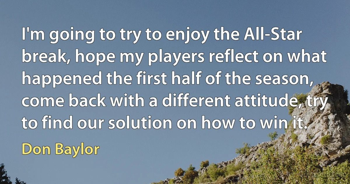 I'm going to try to enjoy the All-Star break, hope my players reflect on what happened the first half of the season, come back with a different attitude, try to find our solution on how to win it. (Don Baylor)