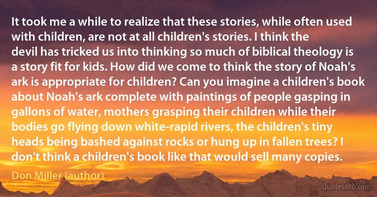 It took me a while to realize that these stories, while often used with children, are not at all children's stories. I think the devil has tricked us into thinking so much of biblical theology is a story fit for kids. How did we come to think the story of Noah's ark is appropriate for children? Can you imagine a children's book about Noah's ark complete with paintings of people gasping in gallons of water, mothers grasping their children while their bodies go flying down white-rapid rivers, the children's tiny heads being bashed against rocks or hung up in fallen trees? I don't think a children's book like that would sell many copies. (Don Miller (author))