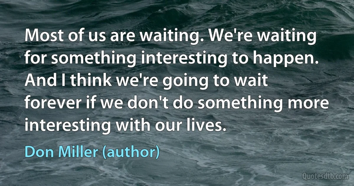 Most of us are waiting. We're waiting for something interesting to happen. And I think we're going to wait forever if we don't do something more interesting with our lives. (Don Miller (author))