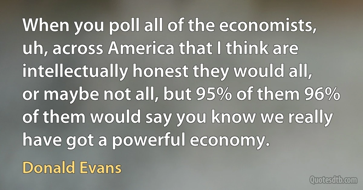 When you poll all of the economists, uh, across America that I think are intellectually honest they would all, or maybe not all, but 95% of them 96% of them would say you know we really have got a powerful economy. (Donald Evans)