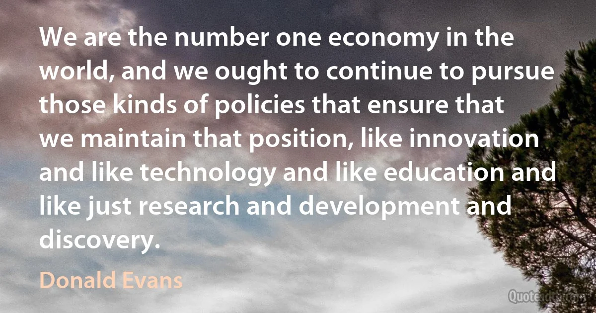 We are the number one economy in the world, and we ought to continue to pursue those kinds of policies that ensure that we maintain that position, like innovation and like technology and like education and like just research and development and discovery. (Donald Evans)