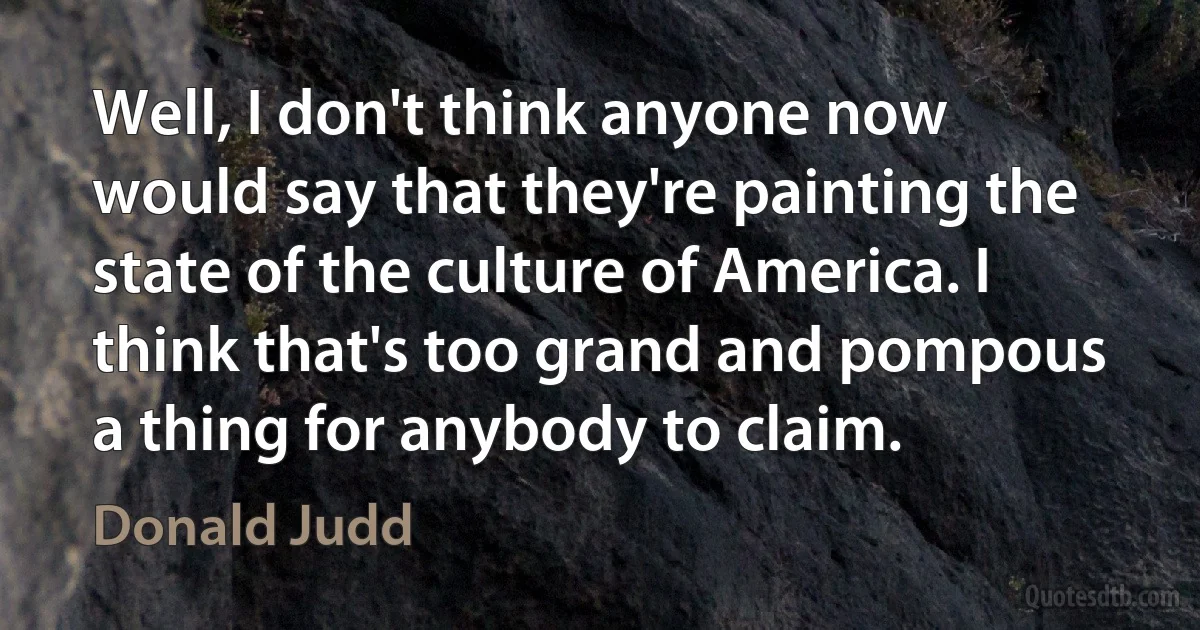 Well, I don't think anyone now would say that they're painting the state of the culture of America. I think that's too grand and pompous a thing for anybody to claim. (Donald Judd)