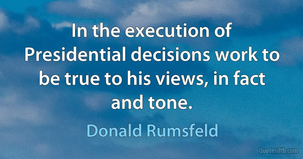 In the execution of Presidential decisions work to be true to his views, in fact and tone. (Donald Rumsfeld)