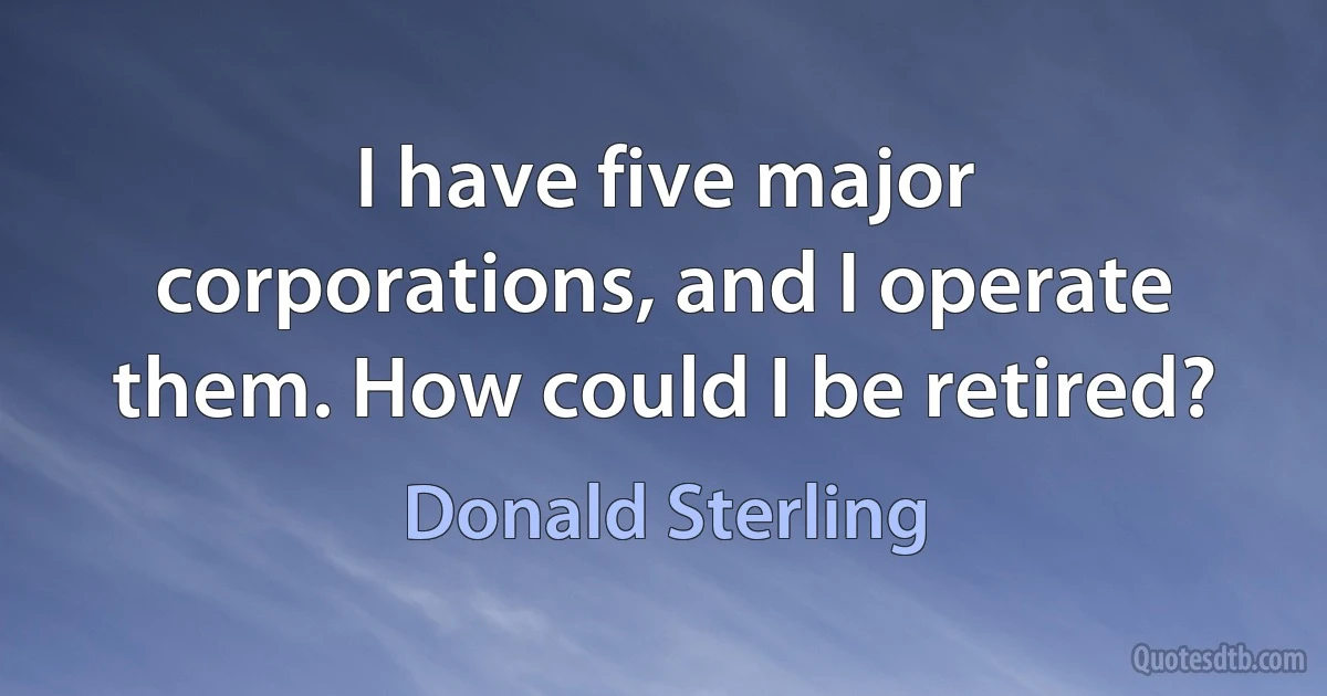 I have five major corporations, and I operate them. How could I be retired? (Donald Sterling)