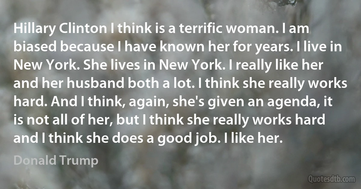 Hillary Clinton I think is a terrific woman. I am biased because I have known her for years. I live in New York. She lives in New York. I really like her and her husband both a lot. I think she really works hard. And I think, again, she's given an agenda, it is not all of her, but I think she really works hard and I think she does a good job. I like her. (Donald Trump)