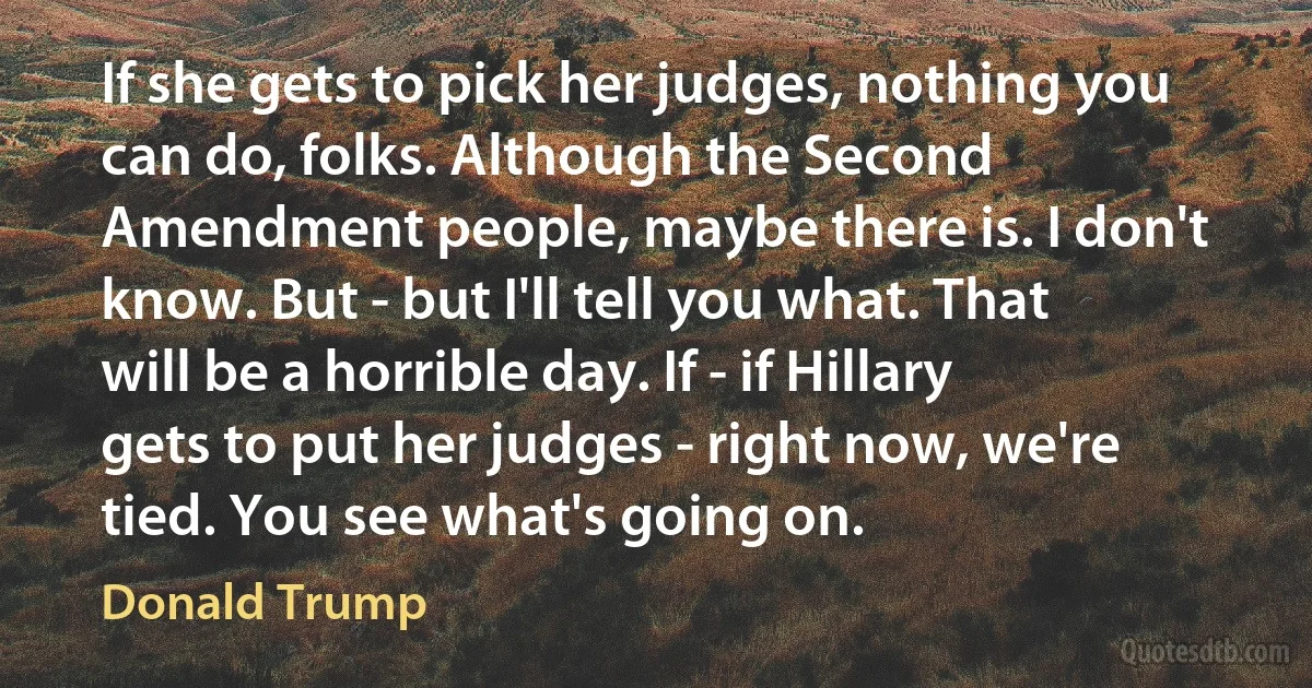 If she gets to pick her judges, nothing you can do, folks. Although the Second Amendment people, maybe there is. I don't know. But - but I'll tell you what. That will be a horrible day. If - if Hillary gets to put her judges - right now, we're tied. You see what's going on. (Donald Trump)