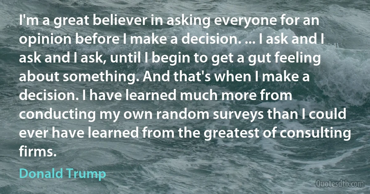 I'm a great believer in asking everyone for an opinion before I make a decision. ... I ask and I ask and I ask, until I begin to get a gut feeling about something. And that's when I make a decision. I have learned much more from conducting my own random surveys than I could ever have learned from the greatest of consulting firms. (Donald Trump)