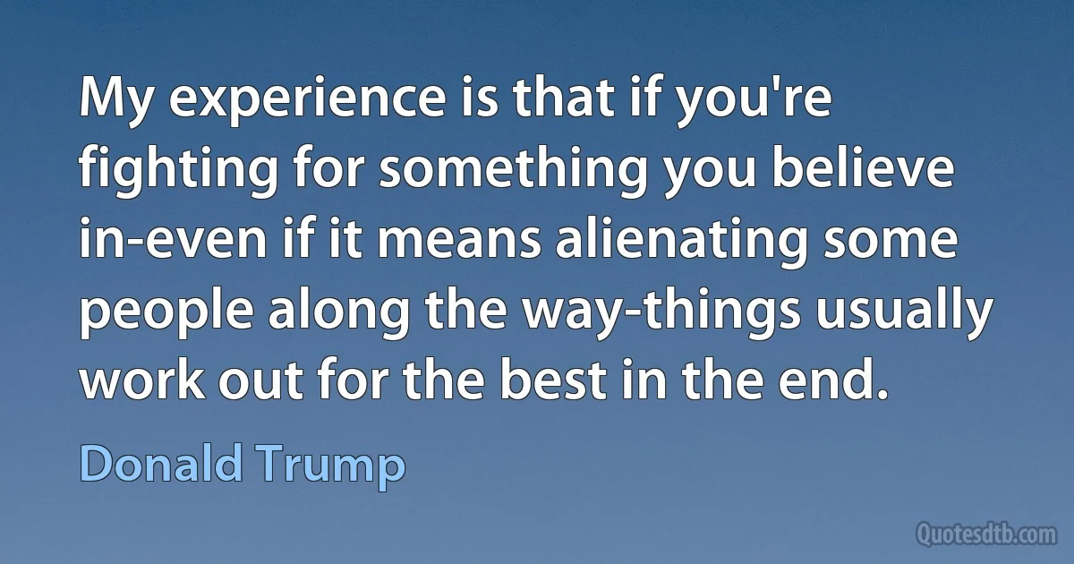 My experience is that if you're fighting for something you believe in-even if it means alienating some people along the way-things usually work out for the best in the end. (Donald Trump)