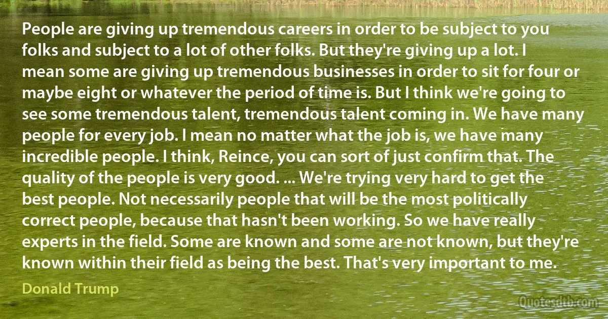 People are giving up tremendous careers in order to be subject to you folks and subject to a lot of other folks. But they're giving up a lot. I mean some are giving up tremendous businesses in order to sit for four or maybe eight or whatever the period of time is. But I think we're going to see some tremendous talent, tremendous talent coming in. We have many people for every job. I mean no matter what the job is, we have many incredible people. I think, Reince, you can sort of just confirm that. The quality of the people is very good. ... We're trying very hard to get the best people. Not necessarily people that will be the most politically correct people, because that hasn't been working. So we have really experts in the field. Some are known and some are not known, but they're known within their field as being the best. That's very important to me. (Donald Trump)