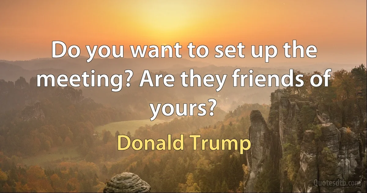 Do you want to set up the meeting? Are they friends of yours? (Donald Trump)