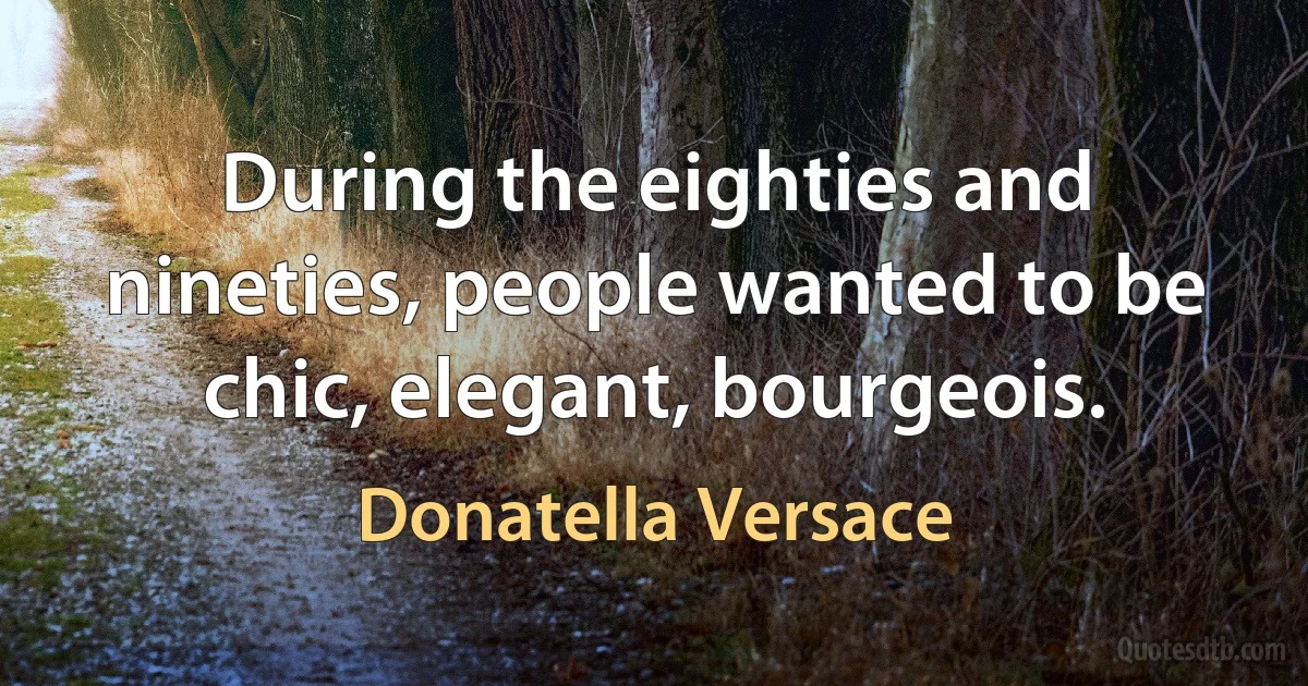 During the eighties and nineties, people wanted to be chic, elegant, bourgeois. (Donatella Versace)