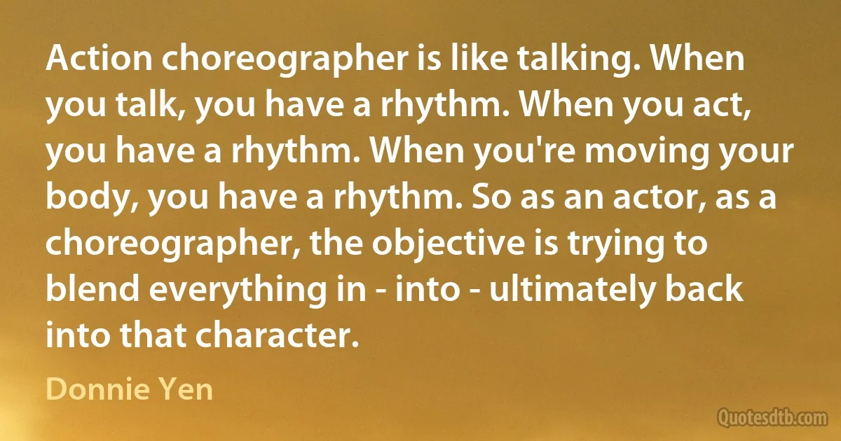 Action choreographer is like talking. When you talk, you have a rhythm. When you act, you have a rhythm. When you're moving your body, you have a rhythm. So as an actor, as a choreographer, the objective is trying to blend everything in - into - ultimately back into that character. (Donnie Yen)