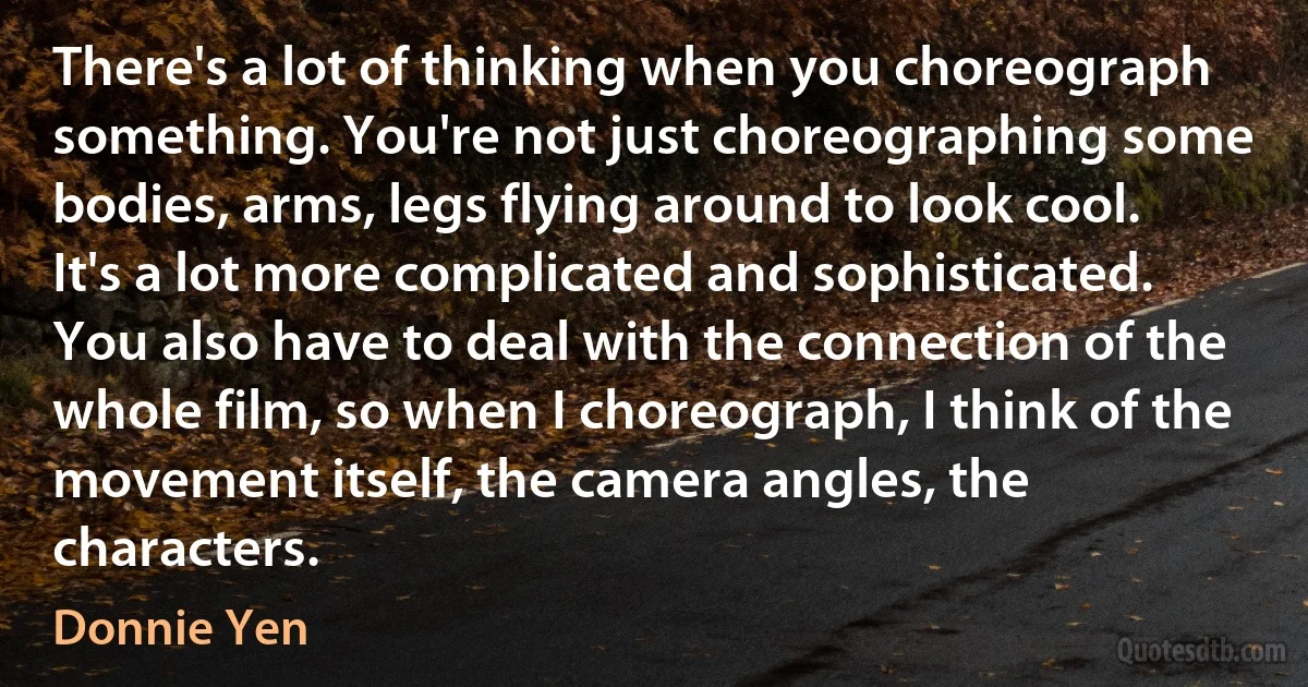 There's a lot of thinking when you choreograph something. You're not just choreographing some bodies, arms, legs flying around to look cool. It's a lot more complicated and sophisticated. You also have to deal with the connection of the whole film, so when I choreograph, I think of the movement itself, the camera angles, the characters. (Donnie Yen)