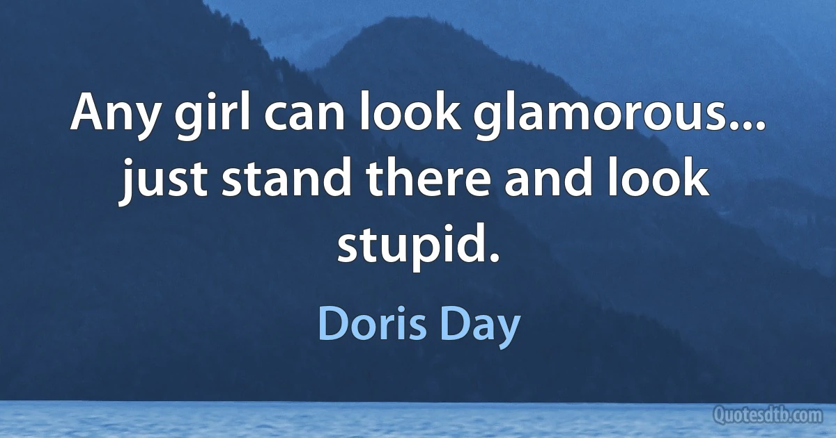 Any girl can look glamorous... just stand there and look stupid. (Doris Day)