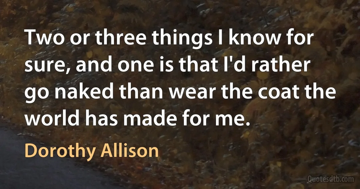 Two or three things I know for sure, and one is that I'd rather go naked than wear the coat the world has made for me. (Dorothy Allison)