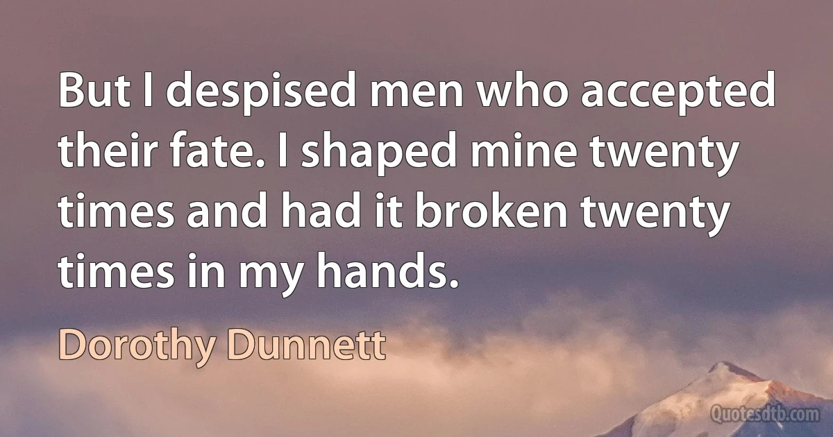 But I despised men who accepted their fate. I shaped mine twenty times and had it broken twenty times in my hands. (Dorothy Dunnett)