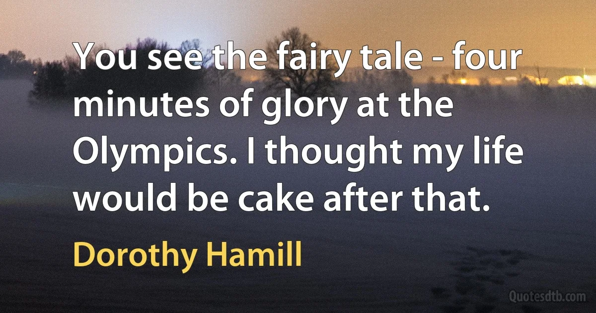 You see the fairy tale - four minutes of glory at the Olympics. I thought my life would be cake after that. (Dorothy Hamill)