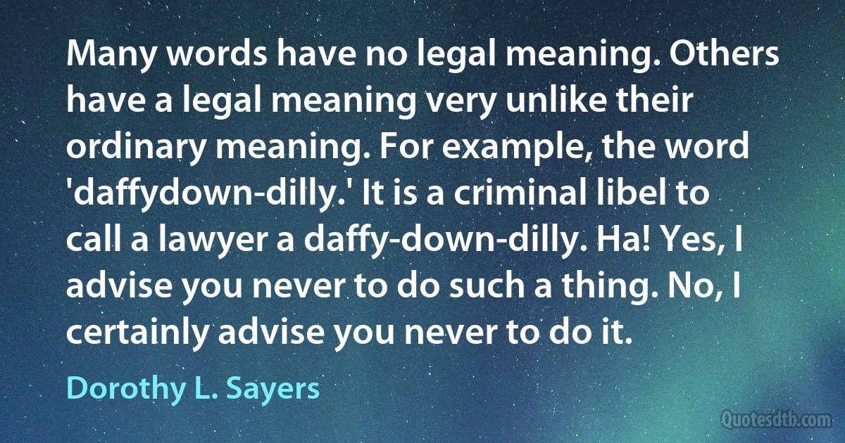 Many words have no legal meaning. Others have a legal meaning very unlike their ordinary meaning. For example, the word 'daffydown-dilly.' It is a criminal libel to call a lawyer a daffy-down-dilly. Ha! Yes, I advise you never to do such a thing. No, I certainly advise you never to do it. (Dorothy L. Sayers)