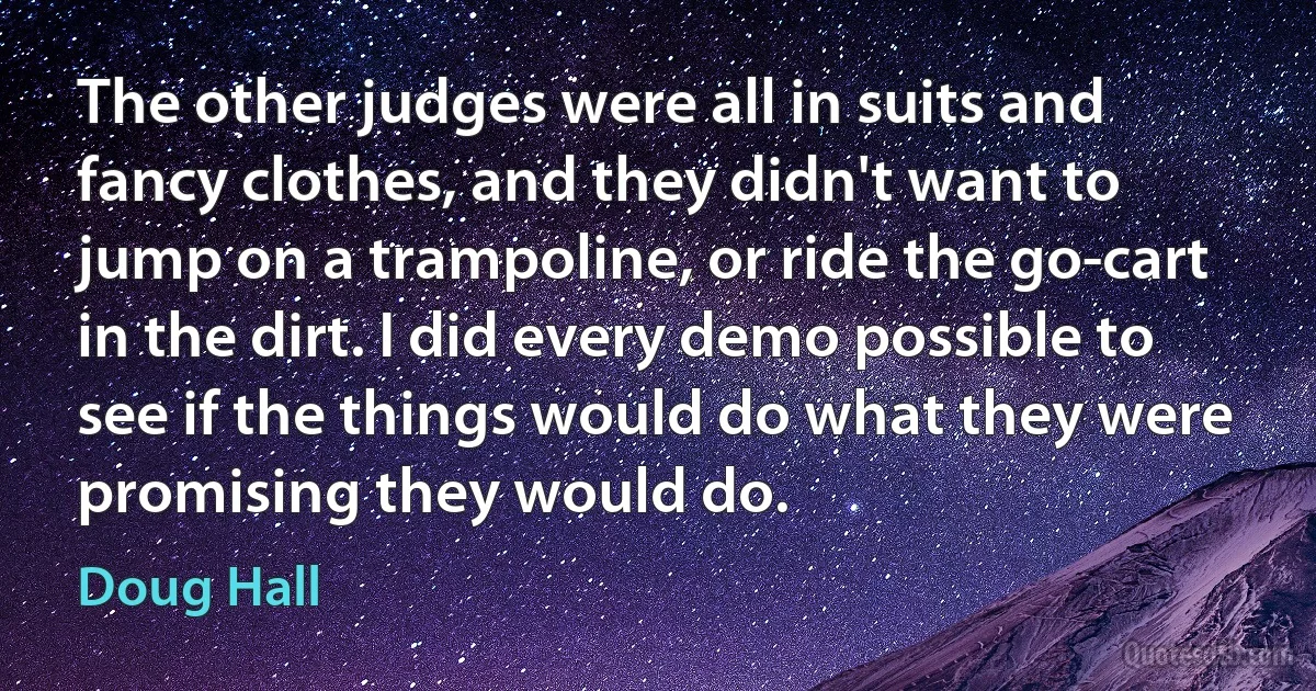 The other judges were all in suits and fancy clothes, and they didn't want to jump on a trampoline, or ride the go-cart in the dirt. I did every demo possible to see if the things would do what they were promising they would do. (Doug Hall)