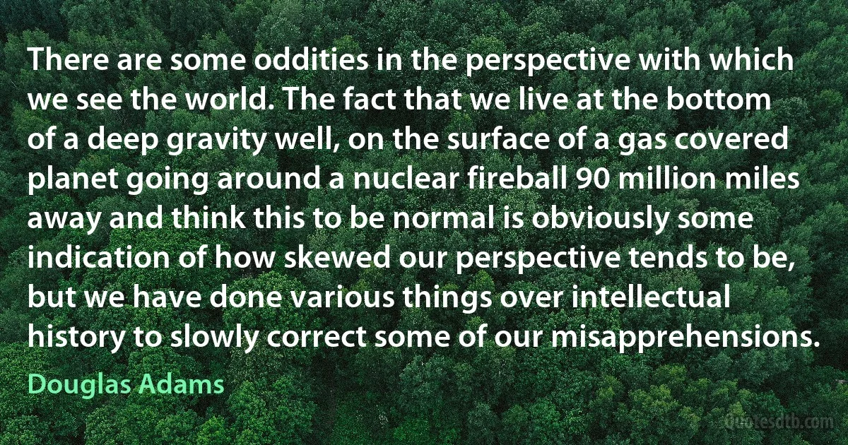 There are some oddities in the perspective with which we see the world. The fact that we live at the bottom of a deep gravity well, on the surface of a gas covered planet going around a nuclear fireball 90 million miles away and think this to be normal is obviously some indication of how skewed our perspective tends to be, but we have done various things over intellectual history to slowly correct some of our misapprehensions. (Douglas Adams)