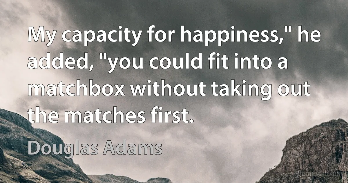 My capacity for happiness," he added, "you could fit into a matchbox without taking out the matches first. (Douglas Adams)