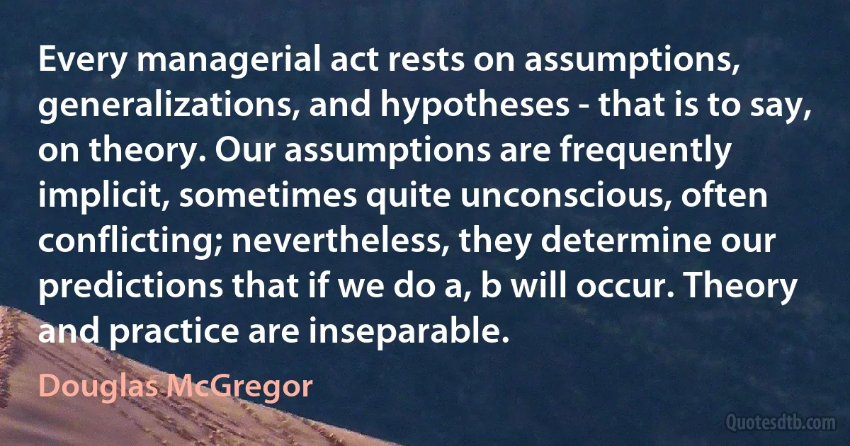 Every managerial act rests on assumptions, generalizations, and hypotheses - that is to say, on theory. Our assumptions are frequently implicit, sometimes quite unconscious, often conflicting; nevertheless, they determine our predictions that if we do a, b will occur. Theory and practice are inseparable. (Douglas McGregor)