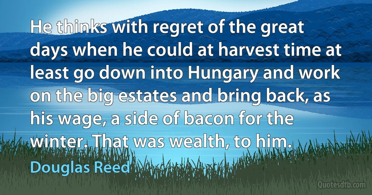 He thinks with regret of the great days when he could at harvest time at least go down into Hungary and work on the big estates and bring back, as his wage, a side of bacon for the winter. That was wealth, to him. (Douglas Reed)