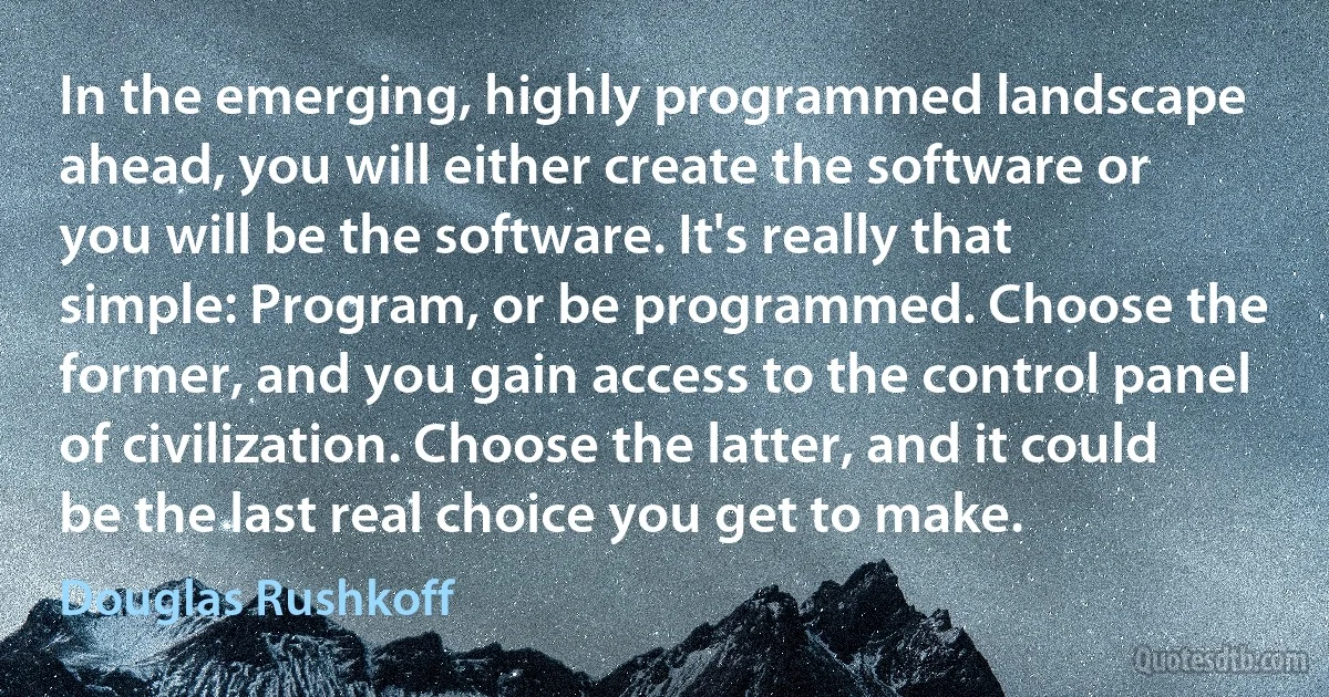 In the emerging, highly programmed landscape ahead, you will either create the software or you will be the software. It's really that simple: Program, or be programmed. Choose the former, and you gain access to the control panel of civilization. Choose the latter, and it could be the last real choice you get to make. (Douglas Rushkoff)