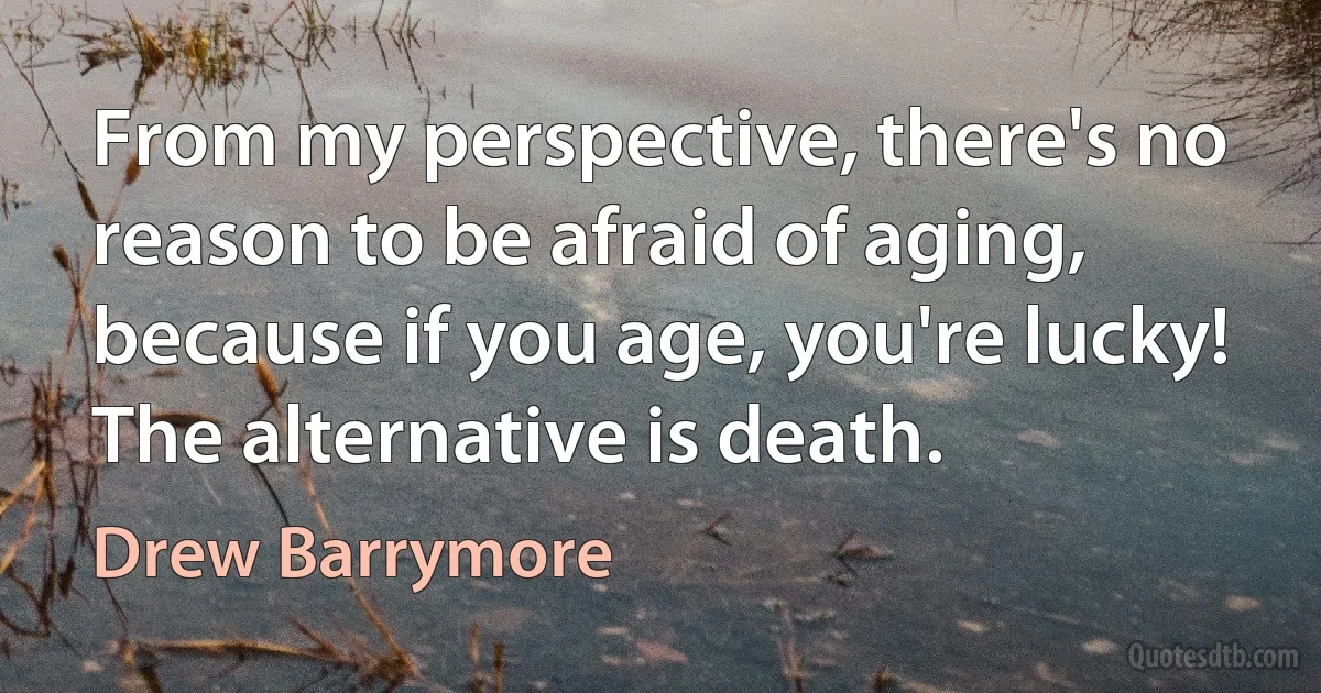 From my perspective, there's no reason to be afraid of aging, because if you age, you're lucky! The alternative is death. (Drew Barrymore)