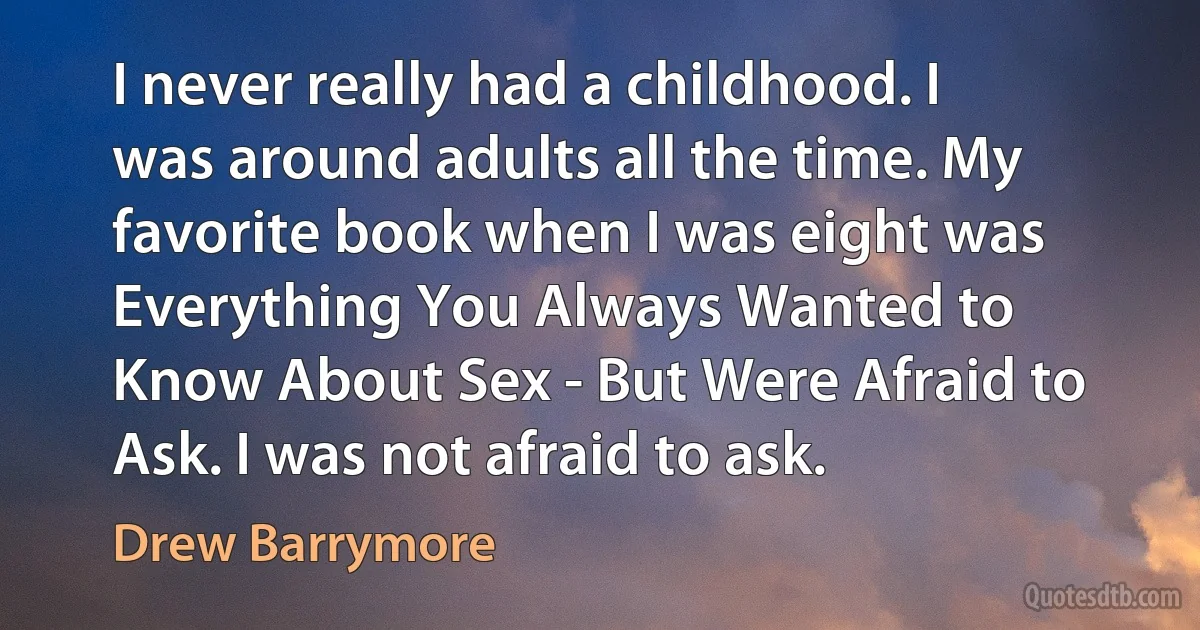 I never really had a childhood. I was around adults all the time. My favorite book when I was eight was Everything You Always Wanted to Know About Sex - But Were Afraid to Ask. I was not afraid to ask. (Drew Barrymore)