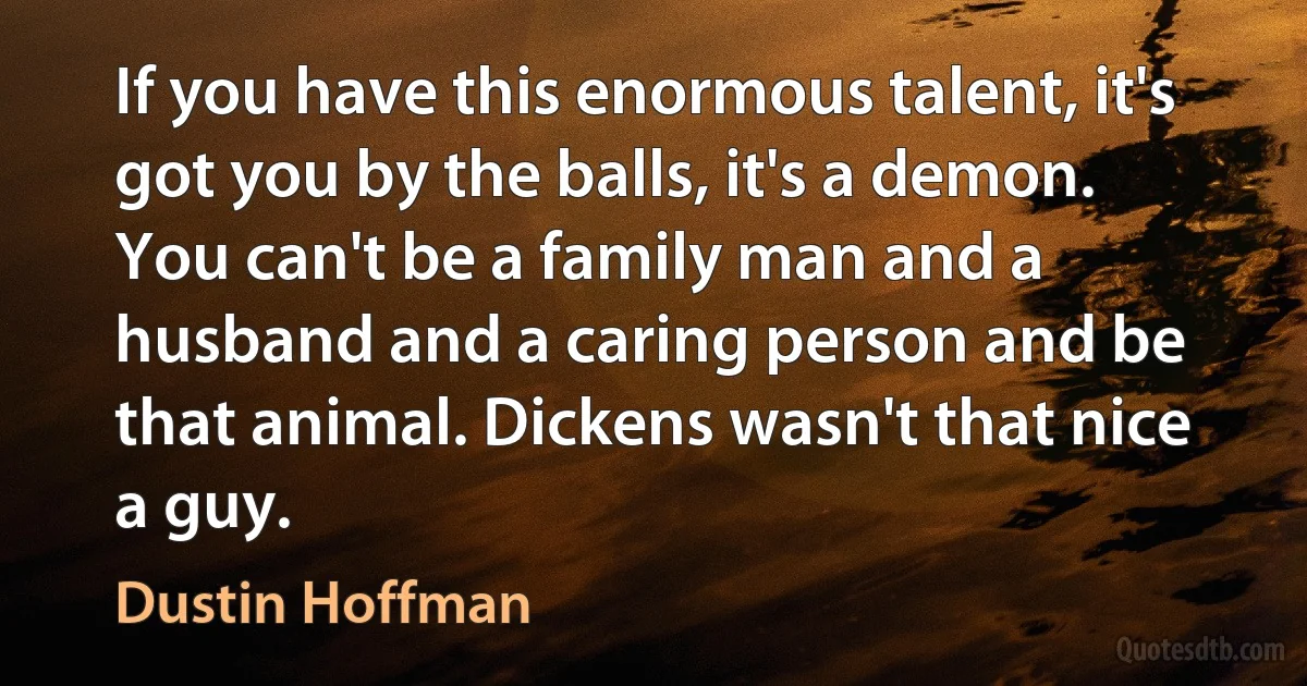 If you have this enormous talent, it's got you by the balls, it's a demon. You can't be a family man and a husband and a caring person and be that animal. Dickens wasn't that nice a guy. (Dustin Hoffman)