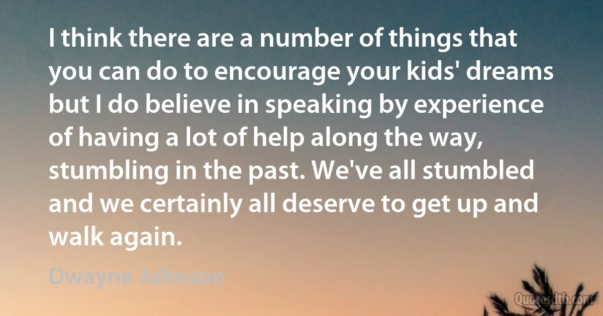 I think there are a number of things that you can do to encourage your kids' dreams but I do believe in speaking by experience of having a lot of help along the way, stumbling in the past. We've all stumbled and we certainly all deserve to get up and walk again. (Dwayne Johnson)