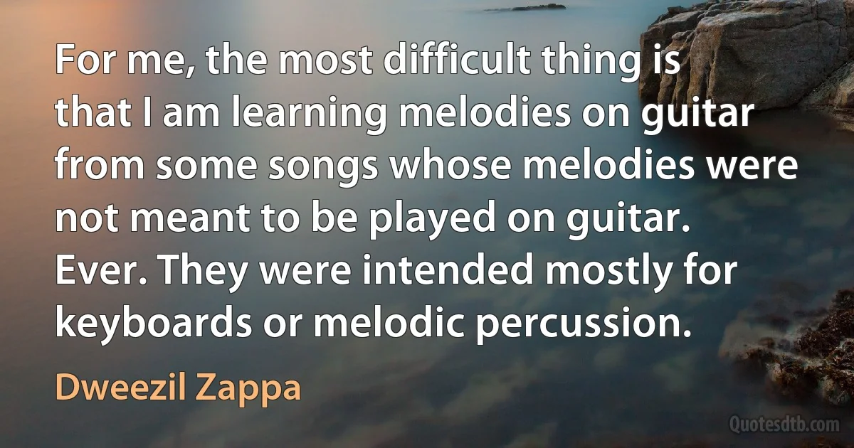 For me, the most difficult thing is that I am learning melodies on guitar from some songs whose melodies were not meant to be played on guitar. Ever. They were intended mostly for keyboards or melodic percussion. (Dweezil Zappa)