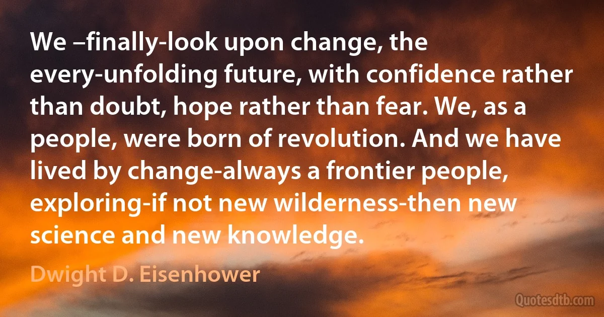 We –finally-look upon change, the every-unfolding future, with confidence rather than doubt, hope rather than fear. We, as a people, were born of revolution. And we have lived by change-always a frontier people, exploring-if not new wilderness-then new science and new knowledge. (Dwight D. Eisenhower)