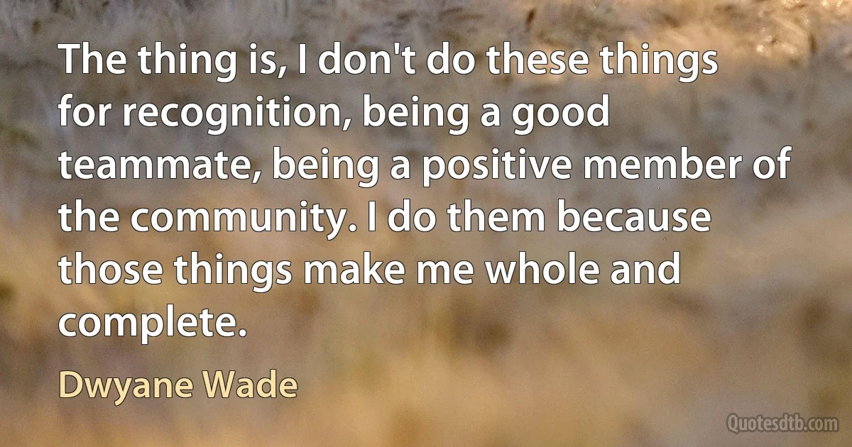 The thing is, I don't do these things for recognition, being a good teammate, being a positive member of the community. I do them because those things make me whole and complete. (Dwyane Wade)