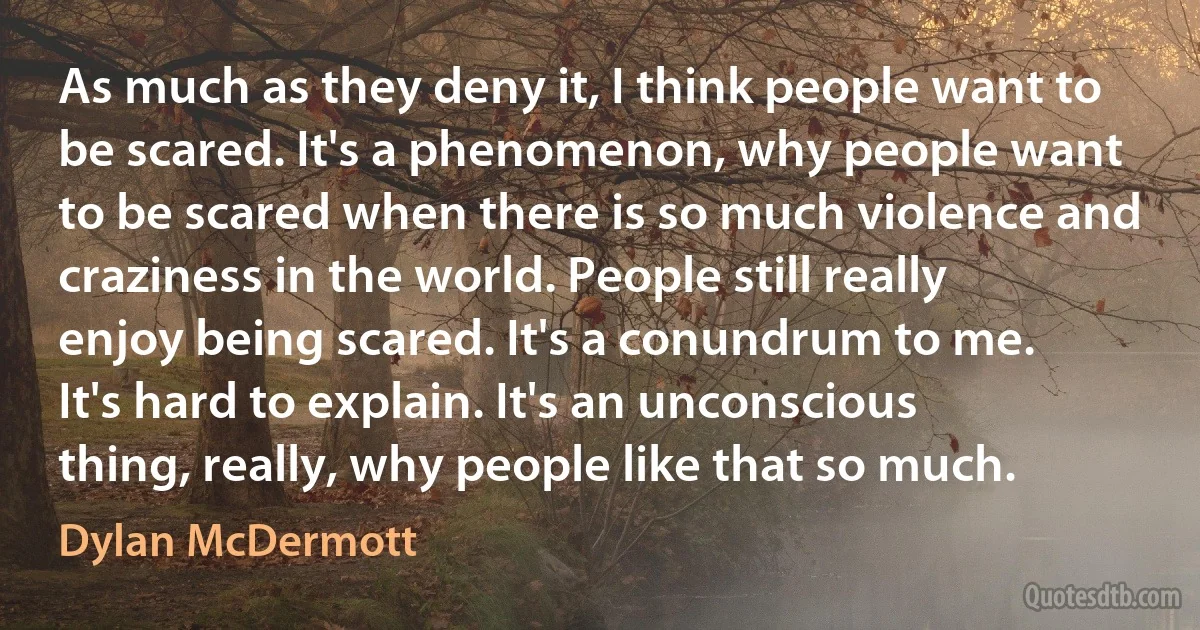 As much as they deny it, I think people want to be scared. It's a phenomenon, why people want to be scared when there is so much violence and craziness in the world. People still really enjoy being scared. It's a conundrum to me. It's hard to explain. It's an unconscious thing, really, why people like that so much. (Dylan McDermott)