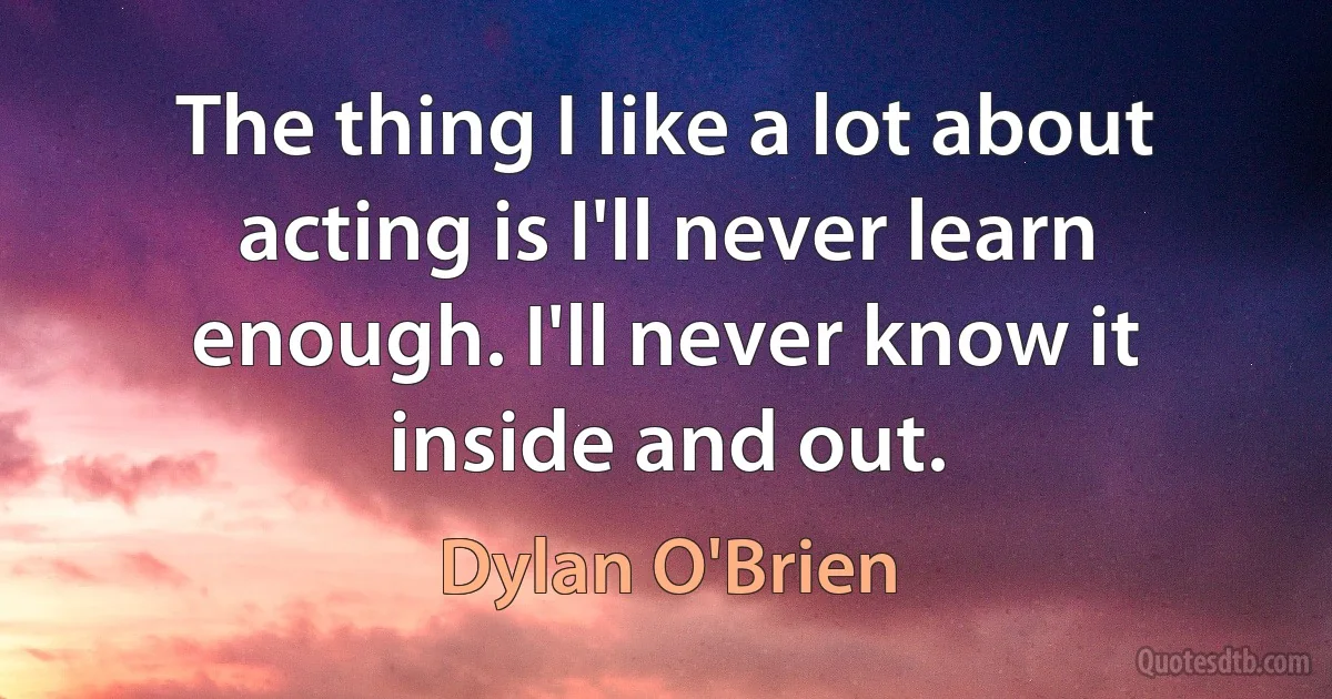 The thing I like a lot about acting is I'll never learn enough. I'll never know it inside and out. (Dylan O'Brien)