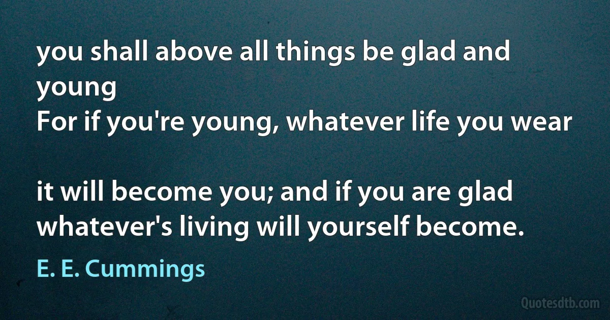 you shall above all things be glad and young
For if you're young, whatever life you wear

it will become you; and if you are glad
whatever's living will yourself become. (E. E. Cummings)