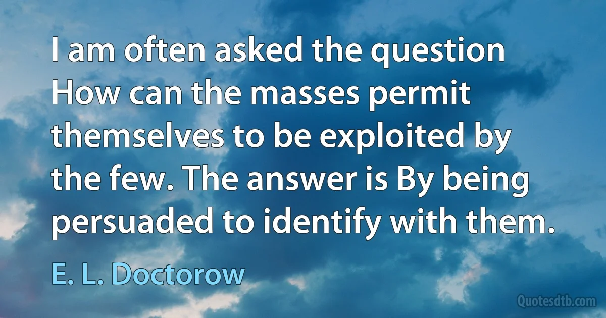 I am often asked the question How can the masses permit themselves to be exploited by the few. The answer is By being persuaded to identify with them. (E. L. Doctorow)